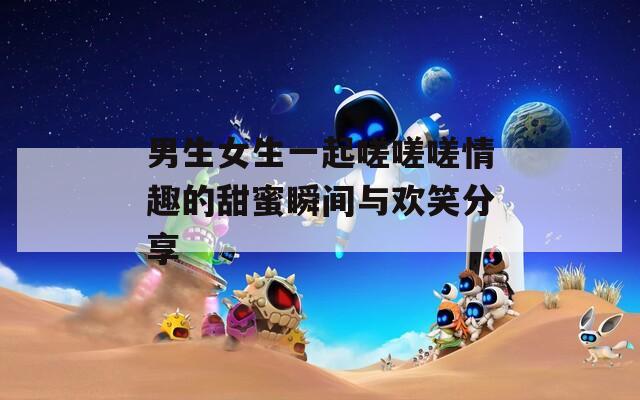 男生女生一起嗟嗟嗟情趣的甜蜜瞬间与欢笑分享