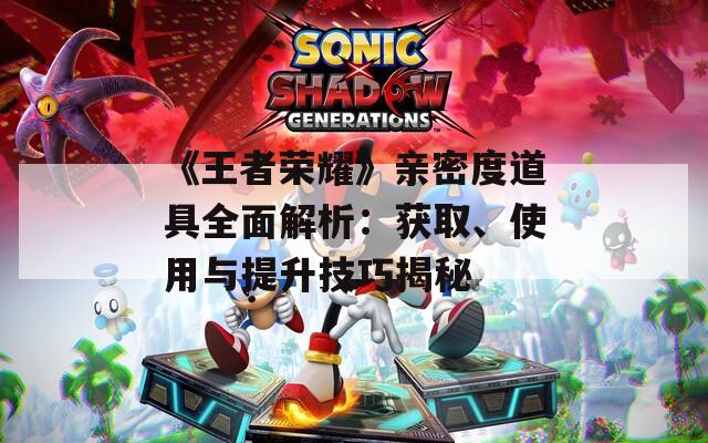 《王者荣耀》亲密度道具全面解析：获取、使用与提升技巧揭秘