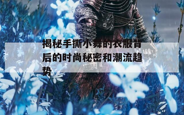 揭秘手撕小舞的衣服背后的时尚秘密和潮流趋势