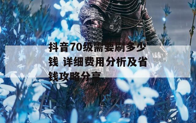 抖音70级需要刷多少钱 详细费用分析及省钱攻略分享
