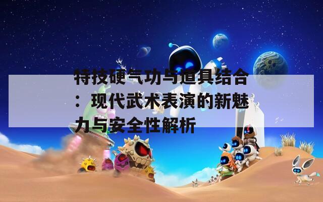 特技硬气功与道具结合：现代武术表演的新魅力与安全性解析