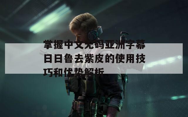 掌握中文无码亚洲字幕日日鲁去紫皮的使用技巧和优势解析