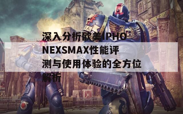 深入分析欧美IPHONEXSMAX性能评测与使用体验的全方位解析