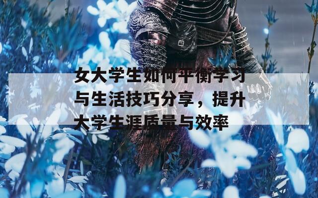 女大学生如何平衡学习与生活技巧分享，提升大学生涯质量与效率