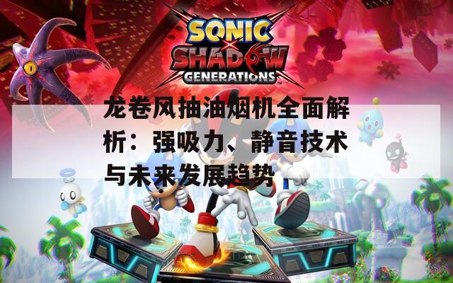 龙卷风抽油烟机全面解析：强吸力、静音技术与未来发展趋势