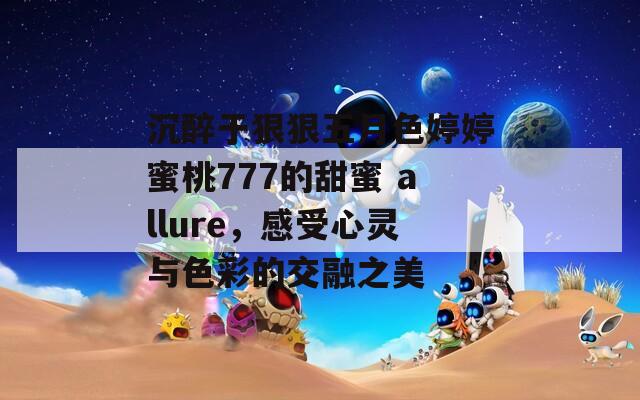 沉醉于狠狠五月色婷婷蜜桃777的甜蜜 allure，感受心灵与色彩的交融之美