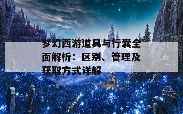 梦幻西游道具与行囊全面解析：区别、管理及获取方式详解