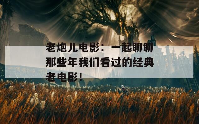 老炮儿电影：一起聊聊那些年我们看过的经典老电影！