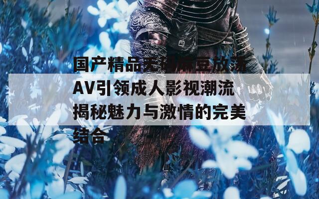 国产精品无码麻豆放荡AV引领成人影视潮流揭秘魅力与激情的完美结合