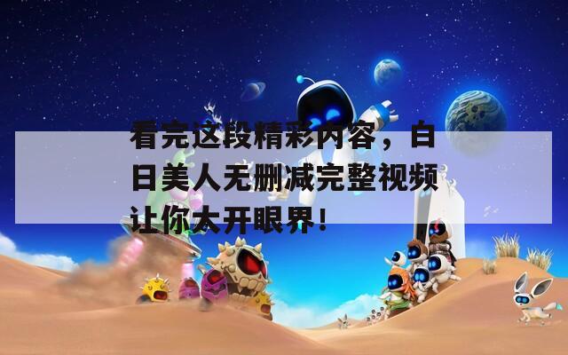 看完这段精彩内容，白日美人无删减完整视频让你大开眼界！