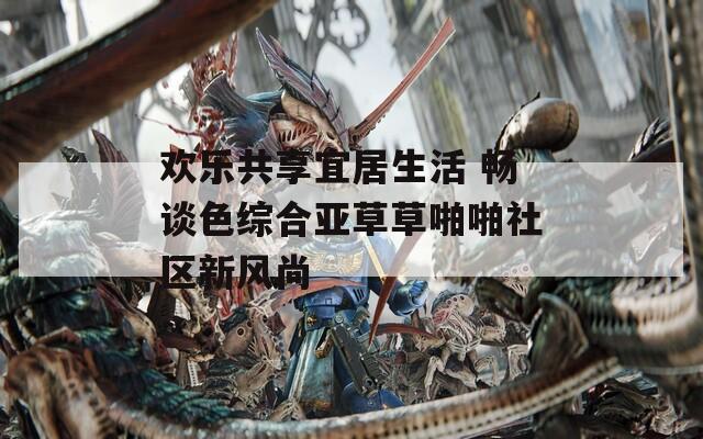 欢乐共享宜居生活 畅谈色综合亚草草啪啪社区新风尚