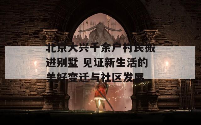 北京大兴千余户村民搬进别墅 见证新生活的美好变迁与社区发展