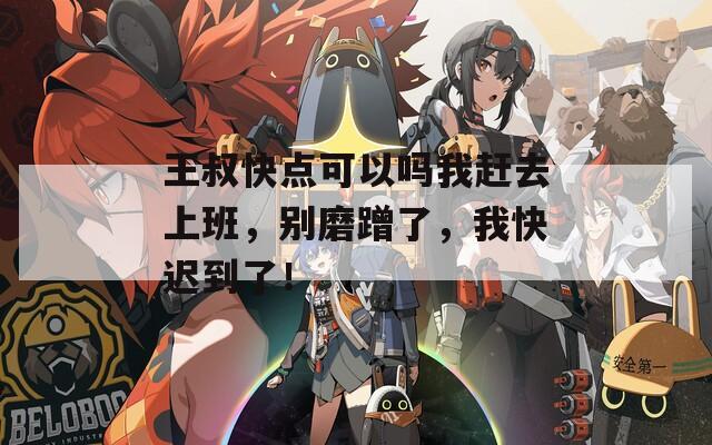 王叔快点可以吗我赶去上班，别磨蹭了，我快迟到了！