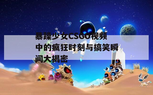 暴躁少女CSGO视频中的疯狂时刻与搞笑瞬间大揭密