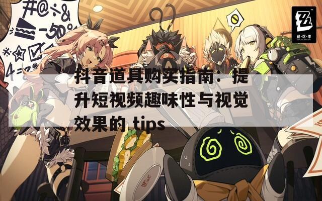 抖音道具购买指南：提升短视频趣味性与视觉效果的 tips