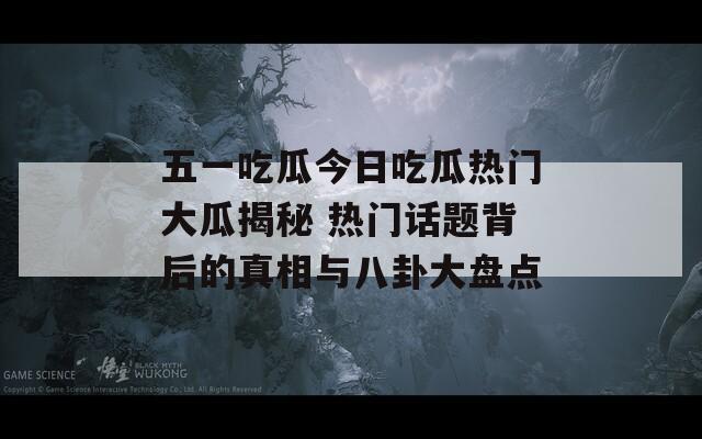 五一吃瓜今日吃瓜热门大瓜揭秘 热门话题背后的真相与八卦大盘点