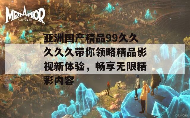 亚洲国产精品99久久久久久带你领略精品影视新体验，畅享无限精彩内容