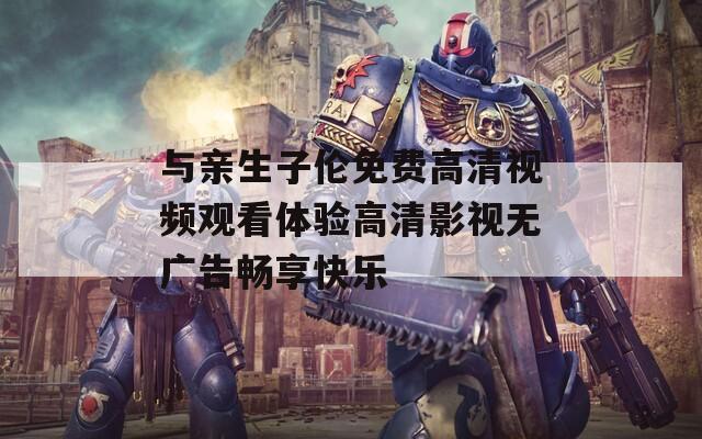 与亲生子伦免费高清视频观看体验高清影视无广告畅享快乐