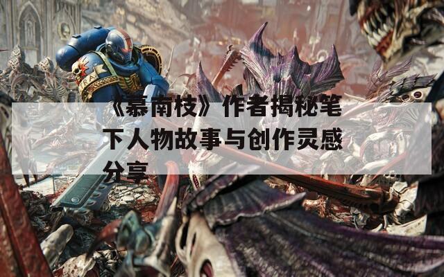 《慕南枝》作者揭秘笔下人物故事与创作灵感分享