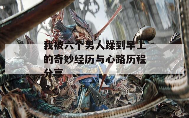 我被六个男人躁到早上的奇妙经历与心路历程分享