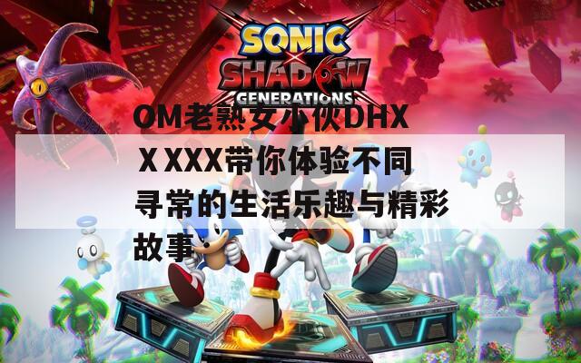 OM老熟女小伙DHXⅩXXX带你体验不同寻常的生活乐趣与精彩故事