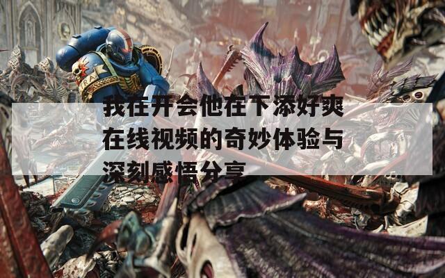 我在开会他在下添好爽在线视频的奇妙体验与深刻感悟分享