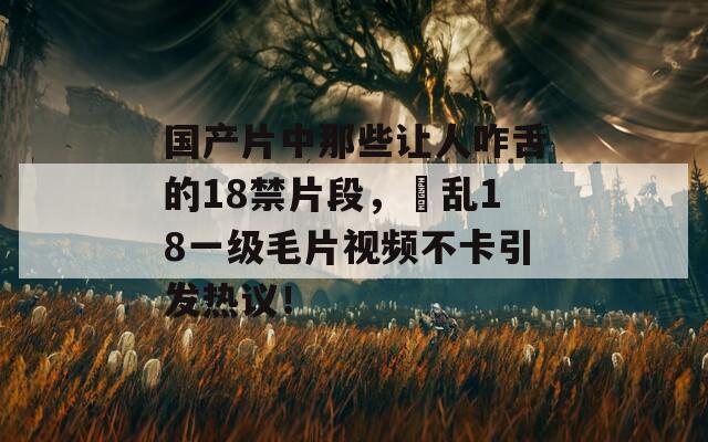 国产片中那些让人咋舌的18禁片段，婬乱18一级毛片视频不卡引发热议！