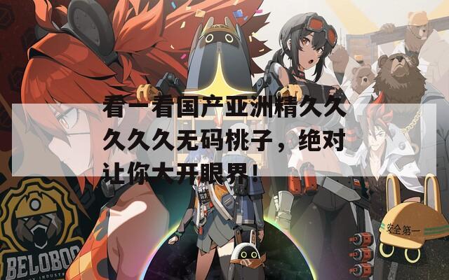 看一看国产亚洲精久久久久久无码桃子，绝对让你大开眼界！