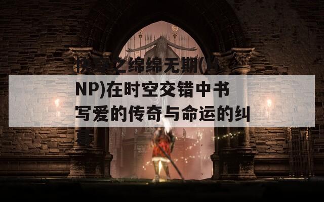 快穿之绵绵无期(H、NP)在时空交错中书写爱的传奇与命运的纠葛