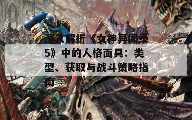 深入解析《女神异闻录5》中的人格面具：类型、获取与战斗策略指南