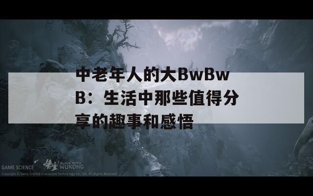 中老年人的大BwBwB：生活中那些值得分享的趣事和感悟