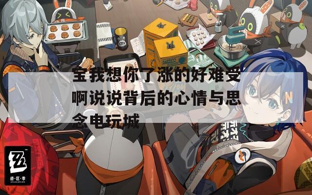 宝我想你了涨的好难受啊说说背后的心情与思念电玩城