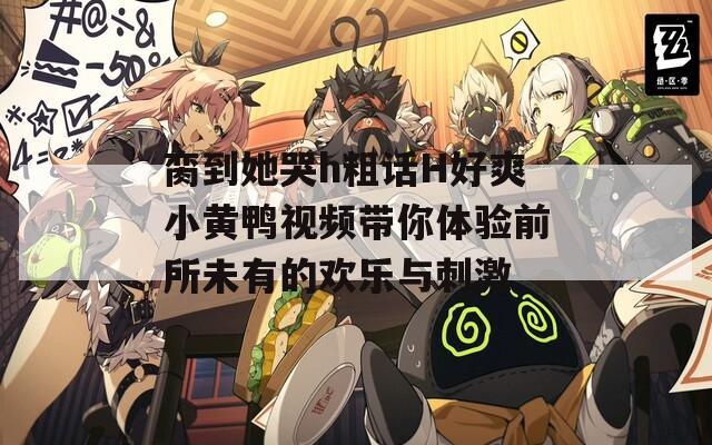 脔到她哭h粗话H好爽小黄鸭视频带你体验前所未有的欢乐与刺激