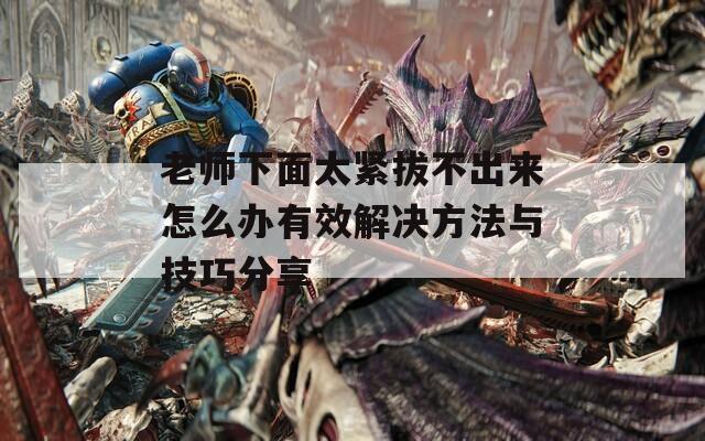 老师下面太紧拔不出来怎么办有效解决方法与技巧分享