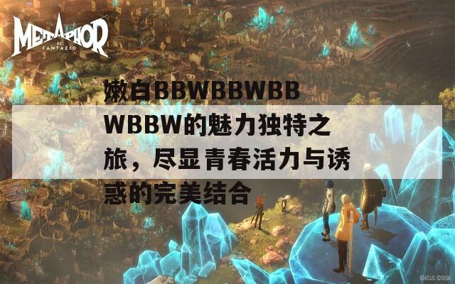 嫩白BBWBBWBBWBBW的魅力独特之旅，尽显青春活力与诱惑的完美结合
