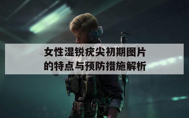 女性湿锐疣尖初期图片的特点与预防措施解析