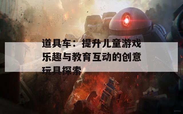 道具车：提升儿童游戏乐趣与教育互动的创意玩具探索