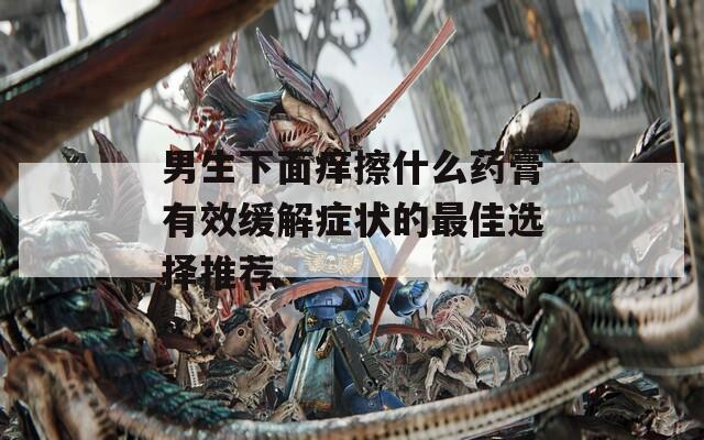 男生下面痒擦什么药膏有效缓解症状的最佳选择推荐
