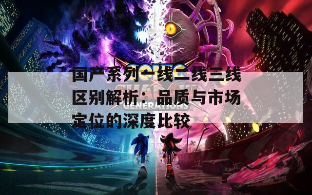 国产系列一线二线三线区别解析：品质与市场定位的深度比较