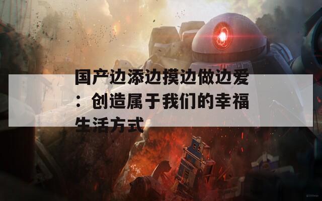国产边添边摸边做边爱：创造属于我们的幸福生活方式