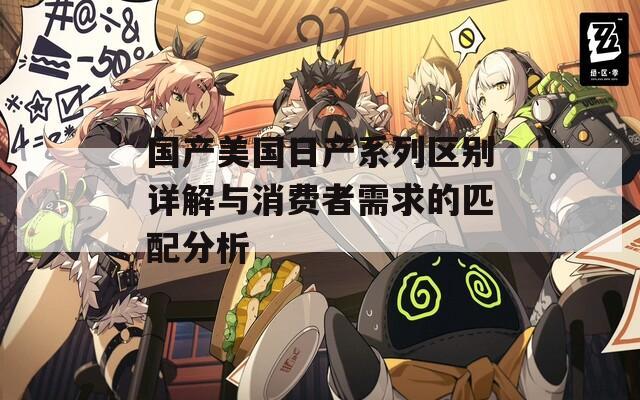 国产美国日产系列区别详解与消费者需求的匹配分析