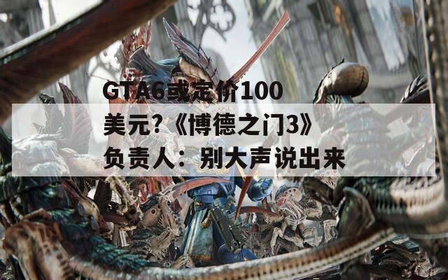 GTA6或定价100美元?《博德之门3》负责人：别大声说出来！