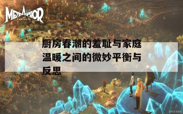 厨房春潮的羞耻与家庭温暖之间的微妙平衡与反思