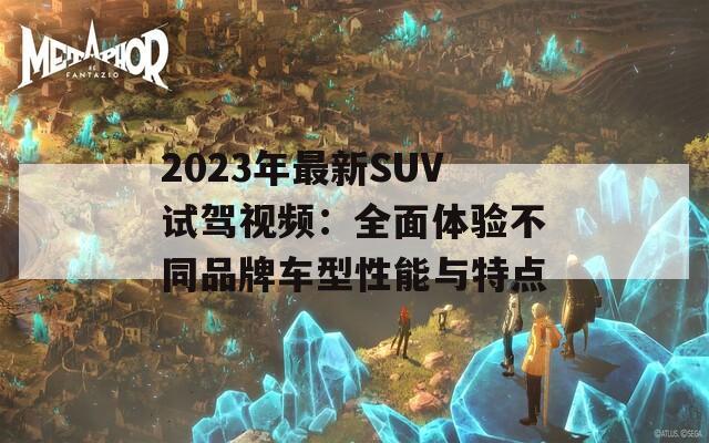 2023年最新SUV试驾视频：全面体验不同品牌车型性能与特点