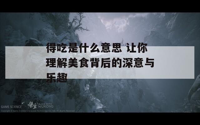 得吃是什么意思 让你理解美食背后的深意与乐趣