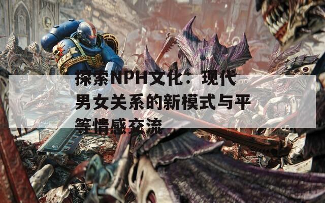 探索NPH文化：现代男女关系的新模式与平等情感交流