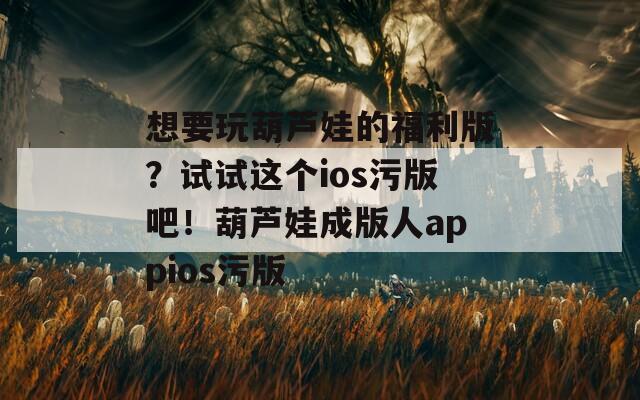 想要玩葫芦娃的福利版？试试这个ios污版吧！葫芦娃成版人appios污版