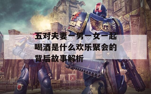 五对夫妻一男一女一起喝酒是什么欢乐聚会的背后故事解析