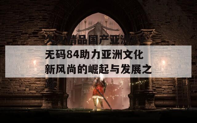 久久精品国产亚洲AV无码84助力亚洲文化新风尚的崛起与发展之路