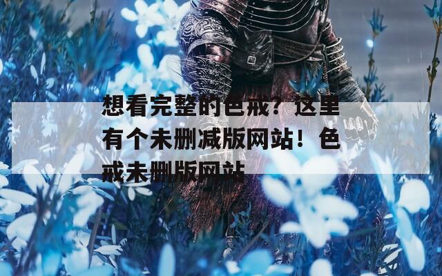 想看完整的色戒？这里有个未删减版网站！色戒未删版网站